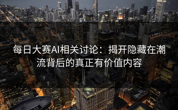 每日大赛AI相关讨论：揭开隐藏在潮流背后的真正有价值内容