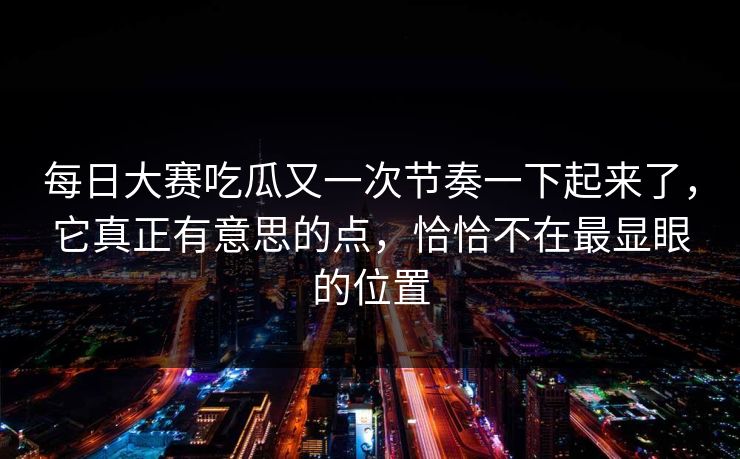 每日大赛吃瓜又一次节奏一下起来了，它真正有意思的点，恰恰不在最显眼的位置