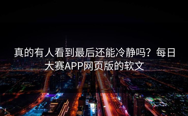 真的有人看到最后还能冷静吗？每日大赛APP网页版的软文