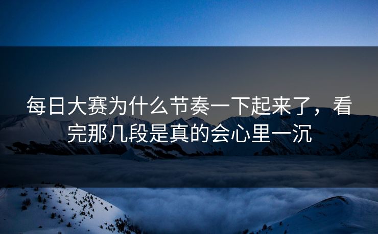 每日大赛为什么节奏一下起来了，看完那几段是真的会心里一沉