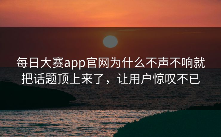 每日大赛app官网为什么不声不响就把话题顶上来了，让用户惊叹不已