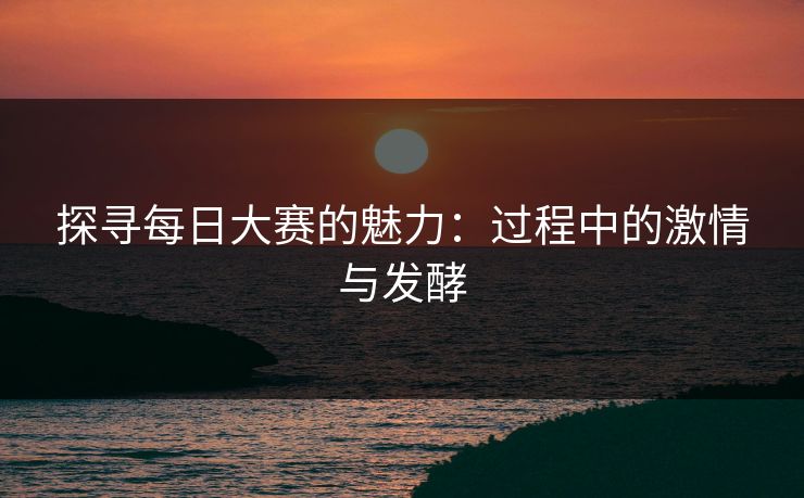 探寻每日大赛的魅力：过程中的激情与发酵