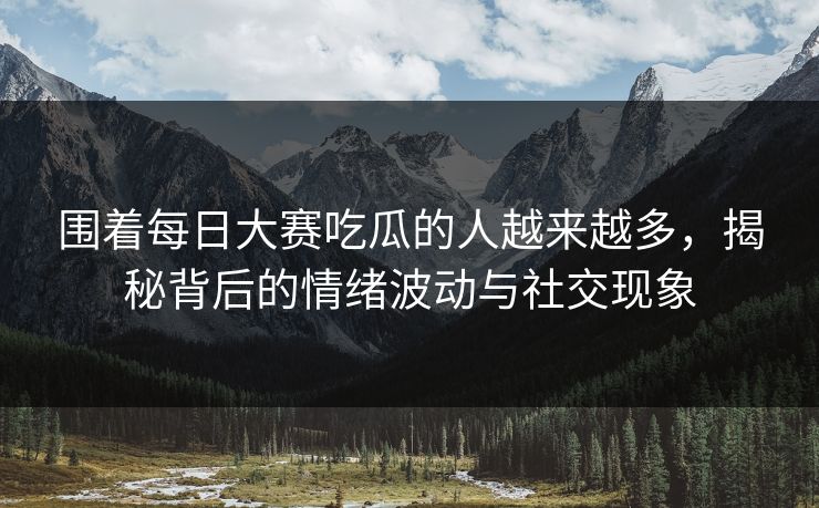 围着每日大赛吃瓜的人越来越多，揭秘背后的情绪波动与社交现象