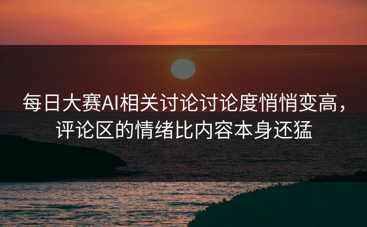每日大赛AI相关讨论讨论度悄悄变高，评论区的情绪比内容本身还猛