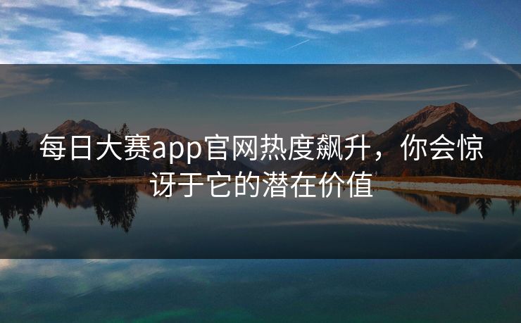 每日大赛app官网热度飙升，你会惊讶于它的潜在价值