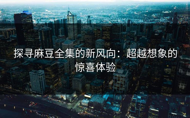 探寻麻豆全集的新风向：超越想象的惊喜体验
