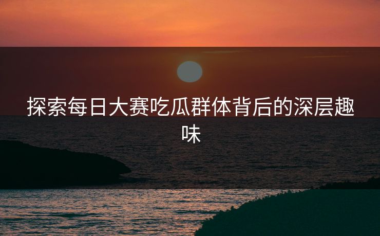 探索每日大赛吃瓜群体背后的深层趣味