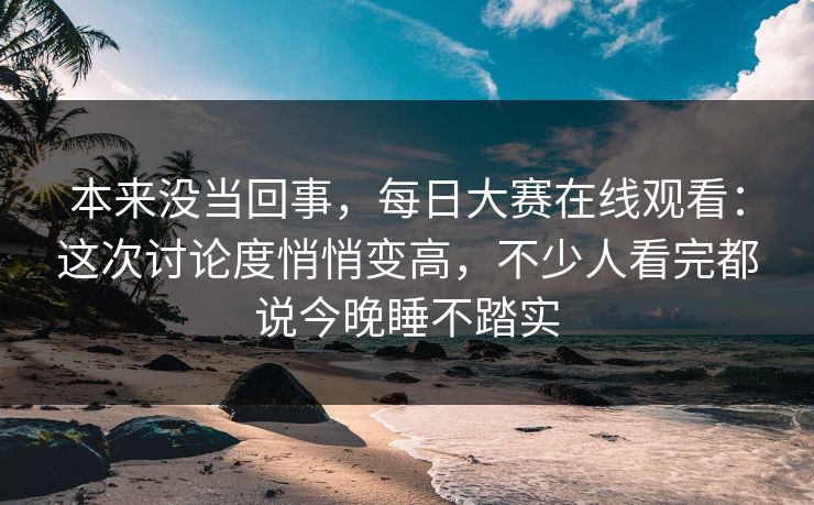 本来没当回事，每日大赛在线观看：这次讨论度悄悄变高，不少人看完都说今晚睡不踏实
