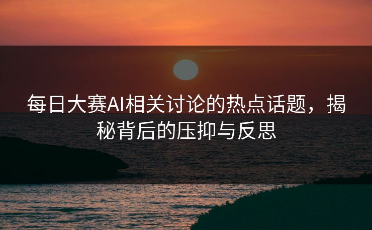 每日大赛AI相关讨论的热点话题，揭秘背后的压抑与反思