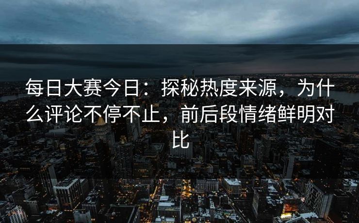 每日大赛今日：探秘热度来源，为什么评论不停不止，前后段情绪鲜明对比