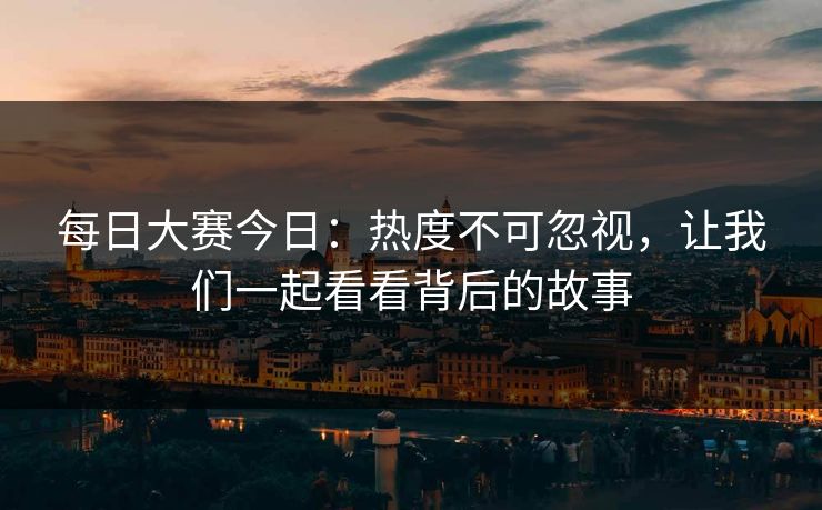 每日大赛今日：热度不可忽视，让我们一起看看背后的故事