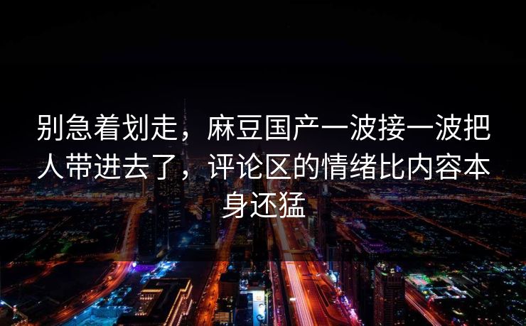 别急着划走，麻豆国产一波接一波把人带进去了，评论区的情绪比内容本身还猛