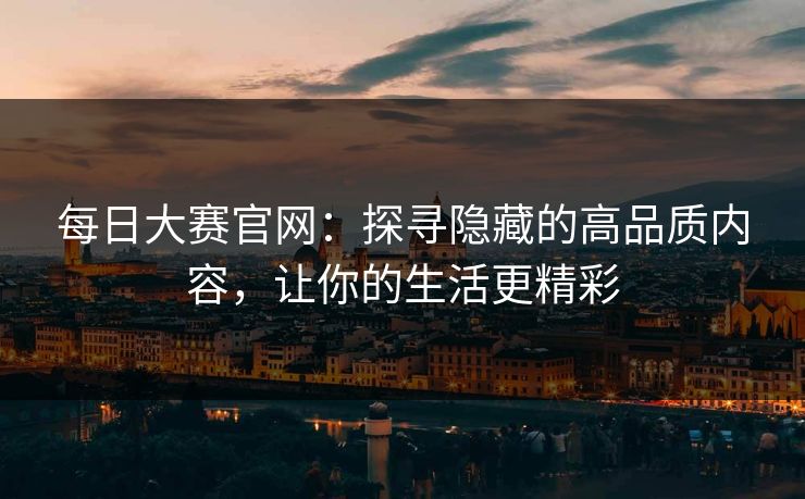 每日大赛官网：探寻隐藏的高品质内容，让你的生活更精彩