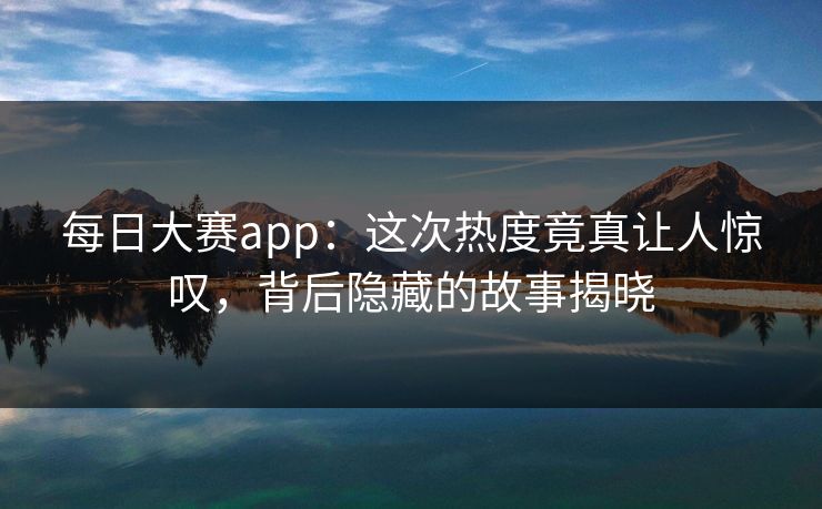 每日大赛app：这次热度竟真让人惊叹，背后隐藏的故事揭晓