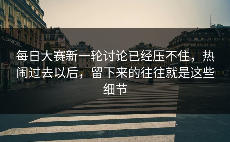 每日大赛新一轮讨论已经压不住，热闹过去以后，留下来的往往就是这些细节