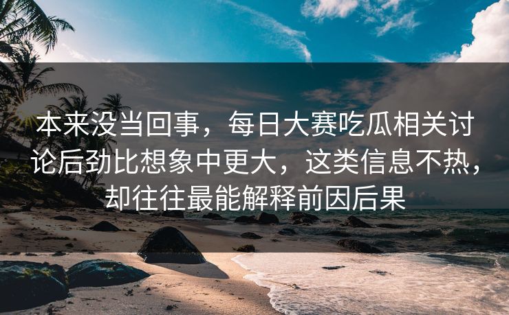 本来没当回事，每日大赛吃瓜相关讨论后劲比想象中更大，这类信息不热，却往往最能解释前因后果