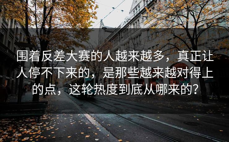 围着反差大赛的人越来越多，真正让人停不下来的，是那些越来越对得上的点，这轮热度到底从哪来的？