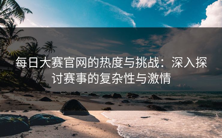 每日大赛官网的热度与挑战：深入探讨赛事的复杂性与激情