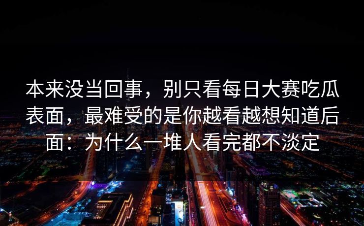 本来没当回事,别只看每日大赛吃瓜表面,最难受的是你越看越想知道后面:为什么一堆人看完都不淡定 本来没当回事,别只看每日大赛吃瓜表面,最难受的是你越看越想知道后面:为什么一堆人看完都不淡定