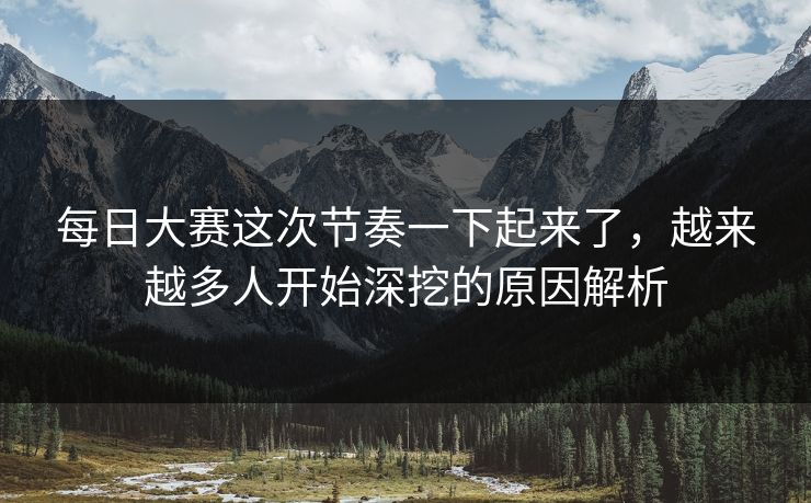 每日大赛这次节奏一下起来了,越来越多人开始深挖的原因解析 每日大赛这次节奏一下起来了,越来越多人开始深挖的原因解析