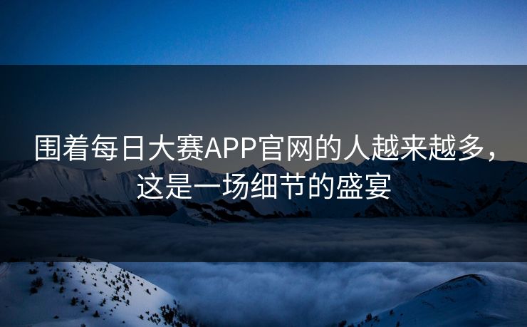 围着每日大赛APP官网的人越来越多,这是一场细节的盛宴 围着每日大赛APP官网的人越来越多,这是一场细节的盛宴