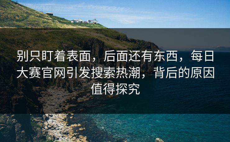 别只盯着表面，后面还有东西，每日大赛官网引发搜索热潮，背后的原因值得探究
