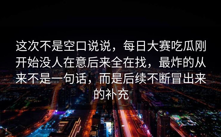 这次不是空口说说，每日大赛吃瓜刚开始没人在意后来全在找，最炸的从来不是一句话，而是后续不断冒出来的补充