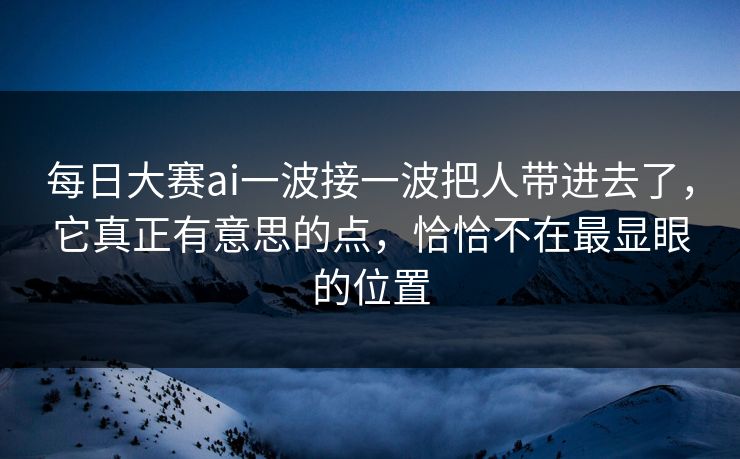 每日大赛ai一波接一波把人带进去了，它真正有意思的点，恰恰不在最显眼的位置