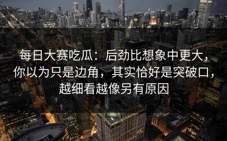 每日大赛吃瓜：后劲比想象中更大，你以为只是边角，其实恰好是突破口，越细看越像另有原因