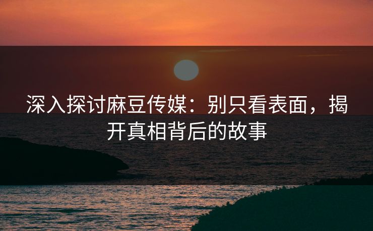 深入探讨麻豆传媒：别只看表面，揭开真相背后的故事