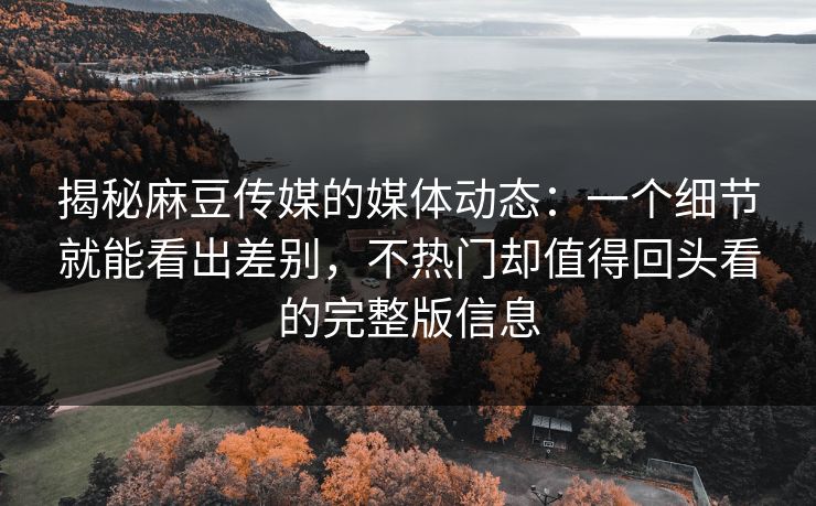 揭秘麻豆传媒的媒体动态：一个细节就能看出差别，不热门却值得回头看的完整版信息