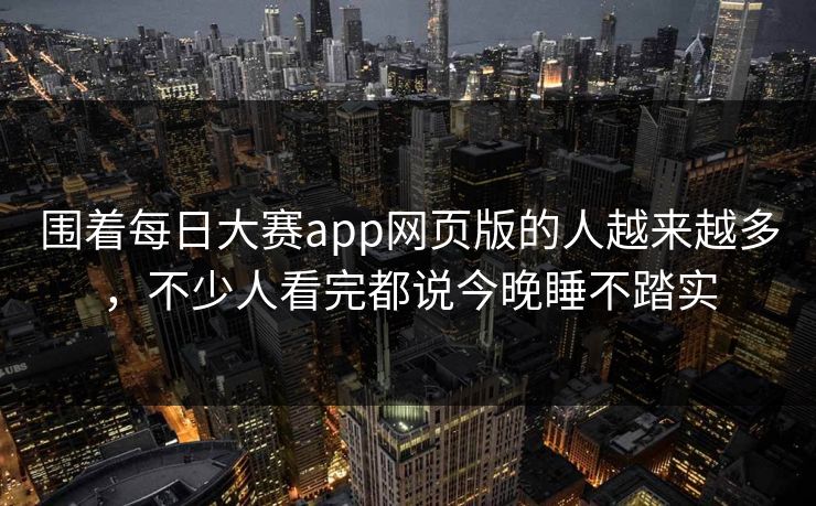 围着每日大赛app网页版的人越来越多，不少人看完都说今晚睡不踏实