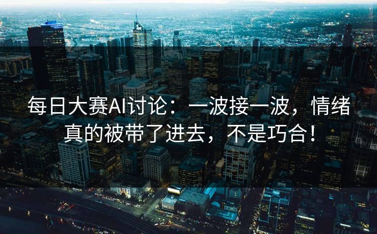 每日大赛AI讨论：一波接一波，情绪真的被带了进去，不是巧合！