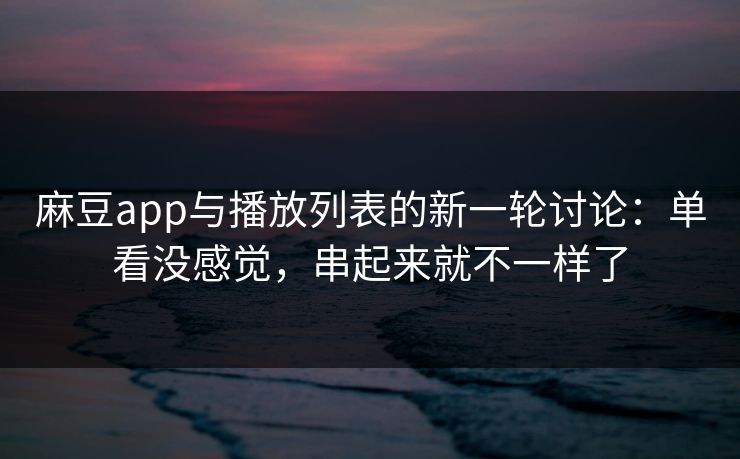 麻豆app与播放列表的新一轮讨论：单看没感觉，串起来就不一样了