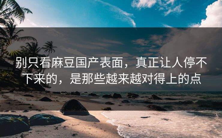 别只看麻豆国产表面，真正让人停不下来的，是那些越来越对得上的点