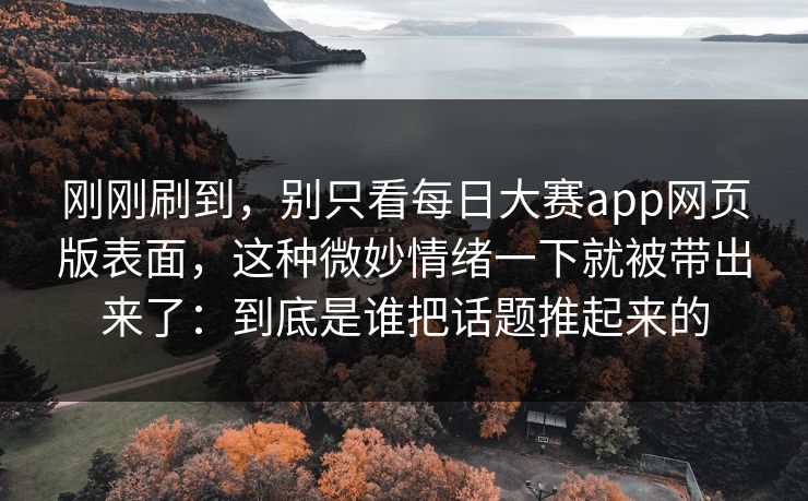 刚刚刷到，别只看每日大赛app网页版表面，这种微妙情绪一下就被带出来了：到底是谁把话题推起来的