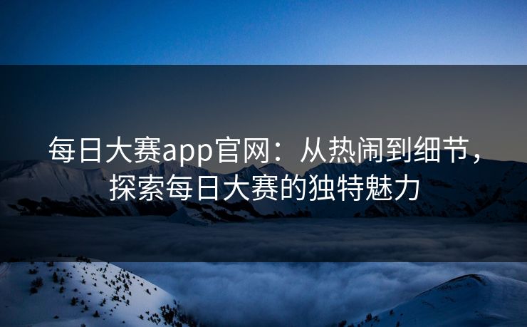 每日大赛app官网：从热闹到细节，探索每日大赛的独特魅力