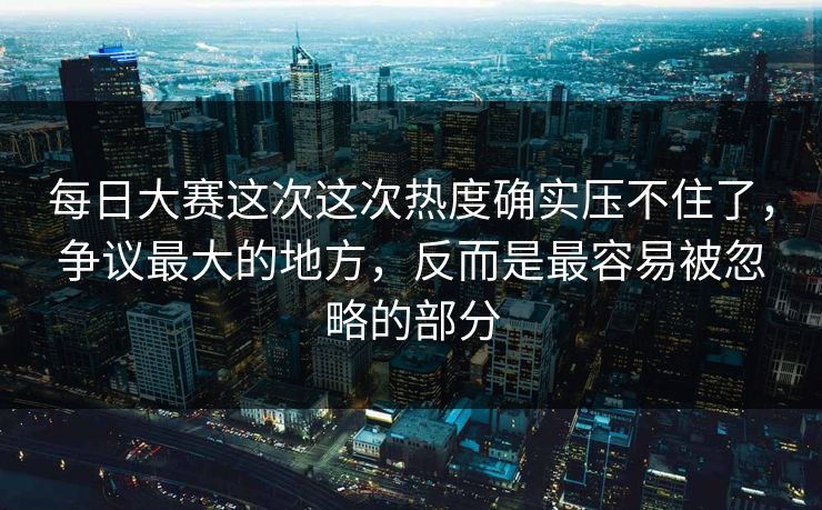 每日大赛这次这次热度确实压不住了,争议最大的地方,反而是最容易被忽略的部分 每日大赛这次这次热度确实压不住了,争议最大的地方,反而是最容易被忽略的部分