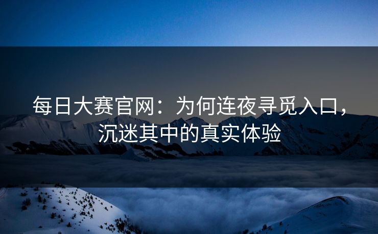 每日大赛官网：为何连夜寻觅入口，沉迷其中的真实体验