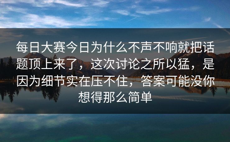 每日大赛今日为什么不声不响就把话题顶上来了，这次讨论之所以猛，是因为细节实在压不住，答案可能没你想得那么简单