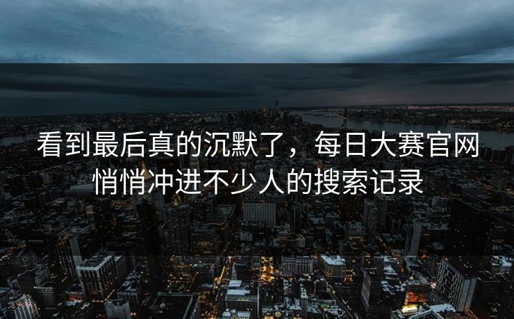 看到最后真的沉默了，每日大赛官网悄悄冲进不少人的搜索记录